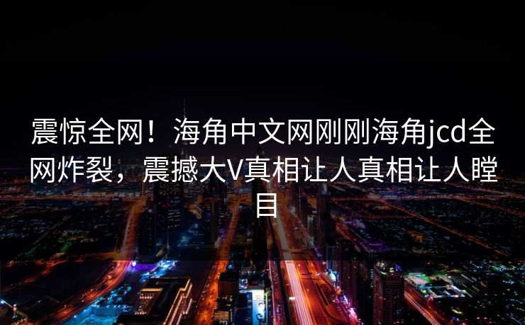 震惊全网！海角中文网刚刚海角jcd全网炸裂，震撼大V真相让人真相让人瞠目