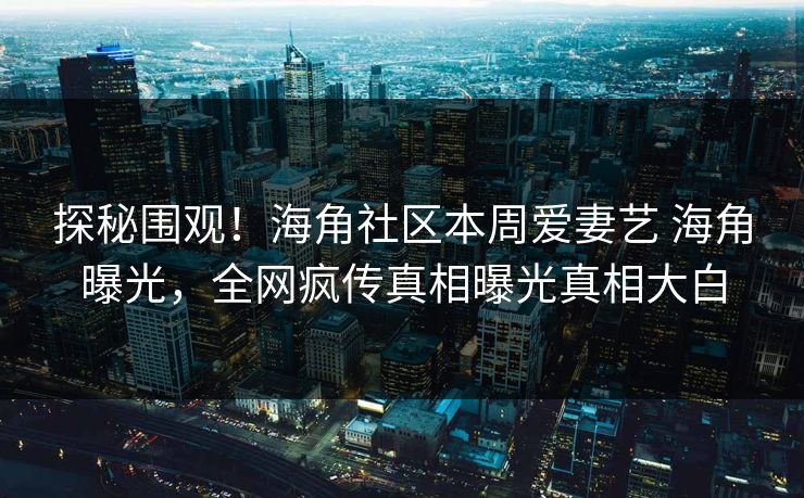 探秘围观！海角社区本周爱妻艺 海角曝光，全网疯传真相曝光真相大白