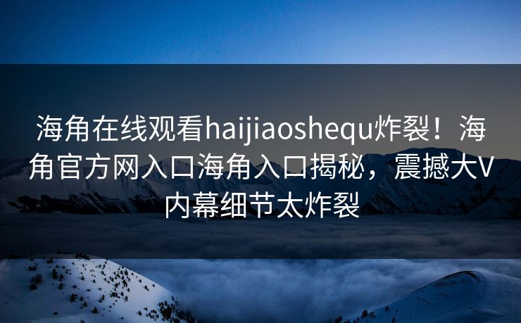 海角在线观看haijiaoshequ炸裂！海角官方网入口海角入口揭秘，震撼大V内幕细节太炸裂