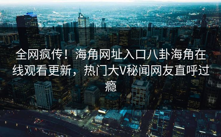 全网疯传！海角网址入口八卦海角在线观看更新，热门大V秘闻网友直呼过瘾