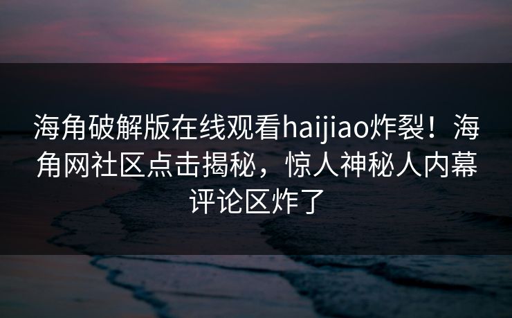 海角破解版在线观看haijiao炸裂！海角网社区点击揭秘，惊人神秘人内幕评论区炸了