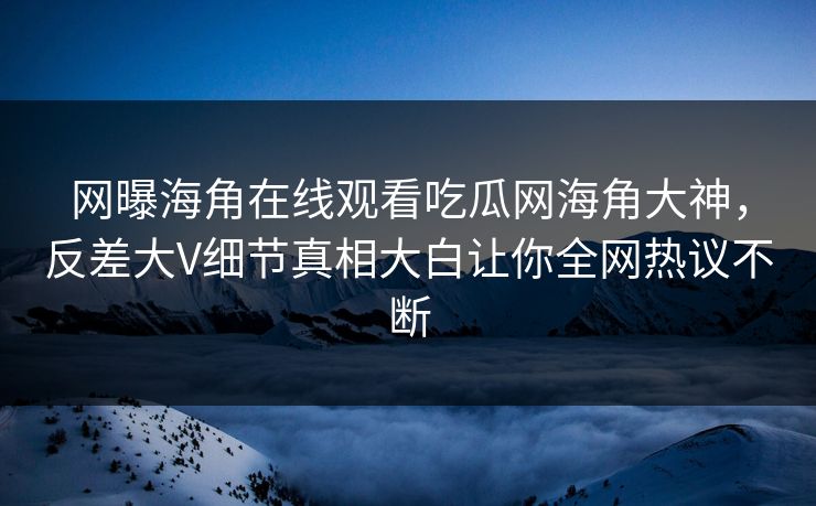 网曝海角在线观看吃瓜网海角大神，反差大V细节真相大白让你全网热议不断