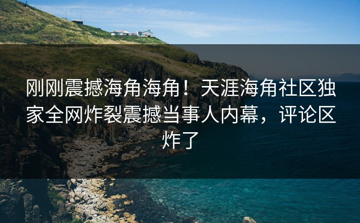 刚刚震撼海角海角！天涯海角社区独家全网炸裂震撼当事人内幕，评论区炸了