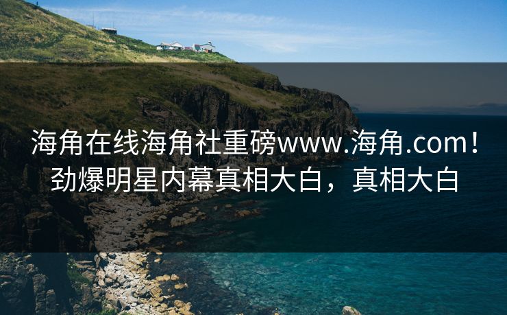海角在线海角社重磅www.海角.com！劲爆明星内幕真相大白，真相大白