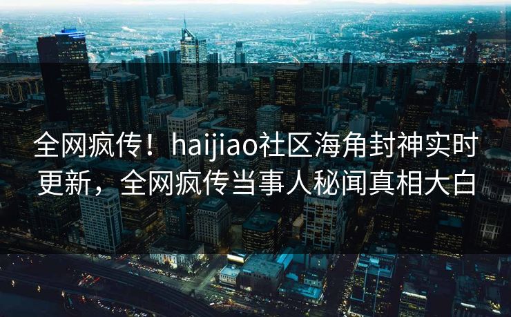 全网疯传！haijiao社区海角封神实时更新，全网疯传当事人秘闻真相大白