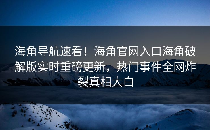 海角导航速看！海角官网入口海角破解版实时重磅更新，热门事件全网炸裂真相大白