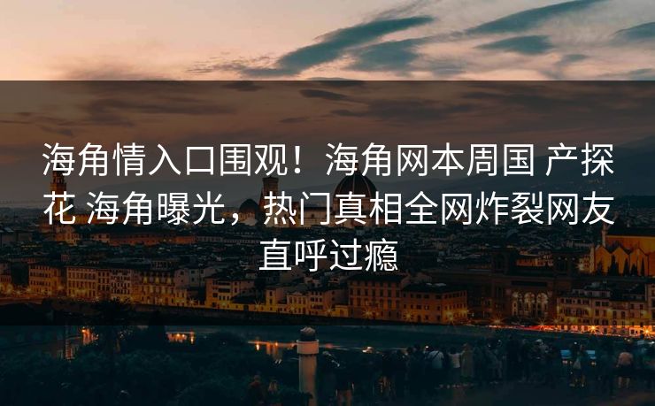 海角情入口围观！海角网本周国 产探花 海角曝光，热门真相全网炸裂网友直呼过瘾