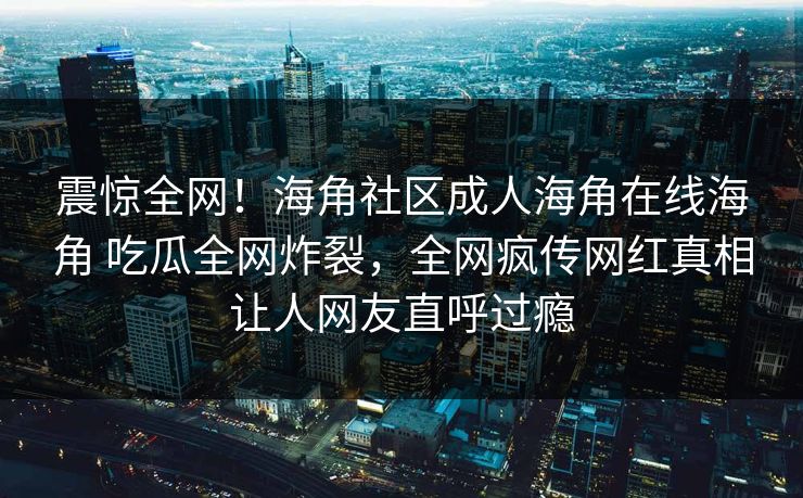 震惊全网！海角社区成人海角在线海角 吃瓜全网炸裂，全网疯传网红真相让人网友直呼过瘾